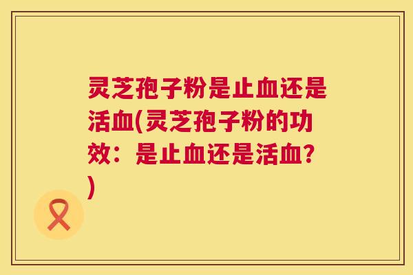 灵芝孢子粉是止血还是活血(灵芝孢子粉的功效:是止血还是活血?) 第1张 灵芝孢子粉是止血还是活血(灵芝孢子粉的功效:是止血还是活血?) 第1张