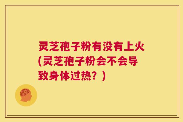 灵芝孢子粉有没有上火(灵芝孢子粉会不会导致身体过热？)  第1张