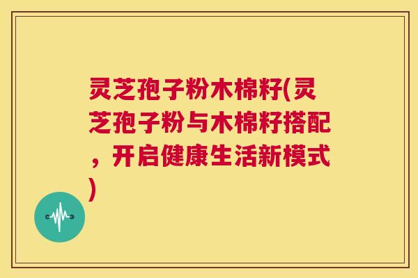 灵芝孢子粉木棉籽(灵芝孢子粉与木棉籽搭配，开启健康生活新模式)  第1张