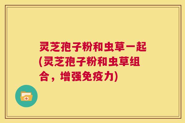 灵芝孢子粉和虫草一起(灵芝孢子粉和虫草组合,增强免疫力) 第1张 灵芝孢子粉和虫草一起(灵芝孢子粉和虫草组合,增强免疫力) 第1张