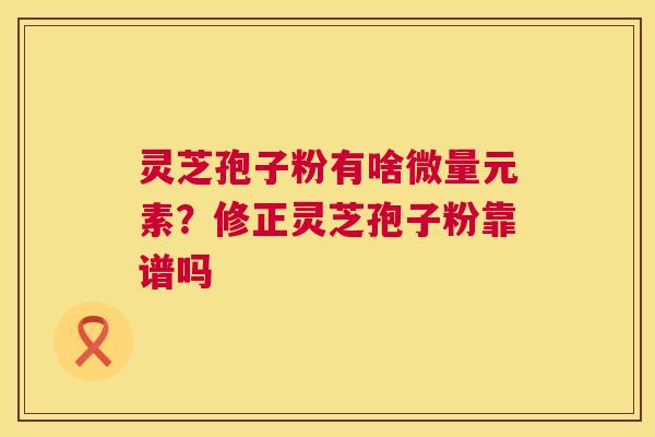灵芝孢子粉有啥微量元素？修正灵芝孢子粉靠谱吗  第1张