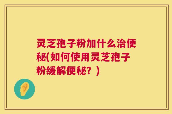 灵芝孢子粉加什么治便秘(如何使用灵芝孢子粉缓解便秘?) 第1张 灵芝孢子粉加什么治便秘(如何使用灵芝孢子粉缓解便秘?) 第1张