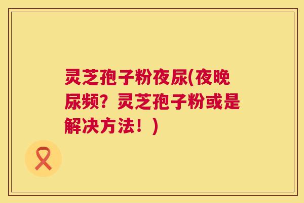 灵芝孢子粉夜尿(夜晚尿频？灵芝孢子粉或是解决方法！)  第1张
