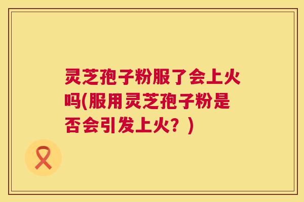 灵芝孢子粉服了会上火吗(服用灵芝孢子粉是否会引发上火？)  第1张