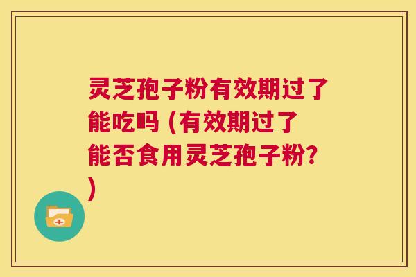 灵芝孢子粉有效期过了能吃吗 (有效期过了能否食用灵芝孢子粉?) 第1张 灵芝孢子粉有效期过了能吃吗 (有效期过了能否食用灵芝孢子粉?) 第1张