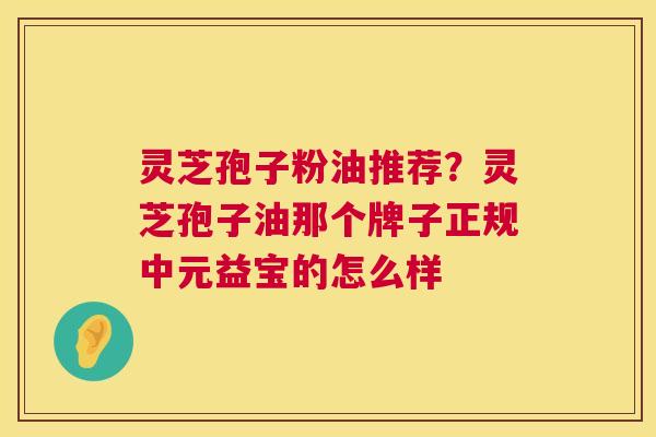 灵芝孢子粉油推荐?灵芝孢子油那个牌子正规中元益宝的怎么样 第1张 灵芝孢子粉油推荐?灵芝孢子油那个牌子正规中元益宝的怎么样 第1张