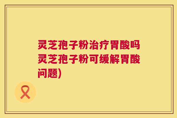 灵芝孢子粉治疗胃酸吗灵芝孢子粉可缓解胃酸问题) 第1张 灵芝孢子粉治疗胃酸吗灵芝孢子粉可缓解胃酸问题) 第1张