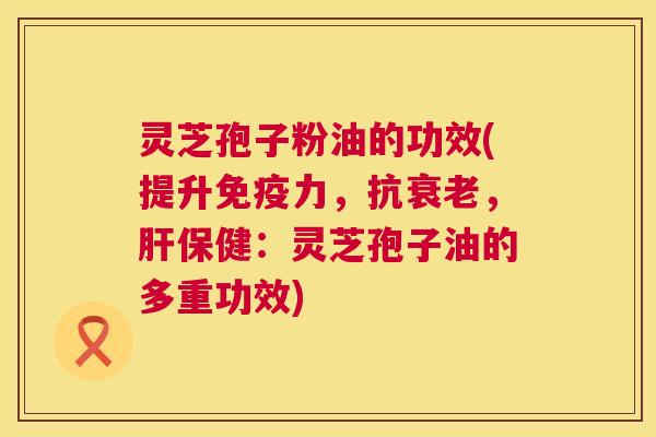 灵芝孢子粉油的功效(提升免疫力,抗衰老,肝保健:灵芝孢子油的多重功效) 第1张 灵芝孢子粉油的功效(提升免疫力,抗衰老,肝保健:灵芝孢子油的多重功效) 第1张