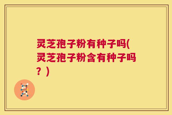 灵芝孢子粉有种子吗(灵芝孢子粉含有种子吗？)  第1张