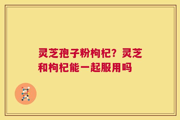 灵芝孢子粉枸杞?灵芝和枸杞能一起服用吗 第1张 灵芝孢子粉枸杞?灵芝和枸杞能一起服用吗 第1张