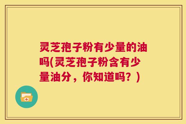 灵芝孢子粉有少量的油吗(灵芝孢子粉含有少量油分，你知道吗？)  第1张