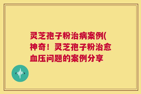 灵芝孢子粉治病案例(神奇!灵芝孢子粉治愈血压问题的案例分享 第1张 灵芝孢子粉治病案例(神奇!灵芝孢子粉治愈血压问题的案例分享 第1张