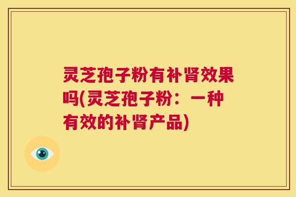 灵芝孢子粉有补肾效果吗(灵芝孢子粉:一种有效的补肾产品) 第1张 灵芝孢子粉有补肾效果吗(灵芝孢子粉:一种有效的补肾产品) 第1张