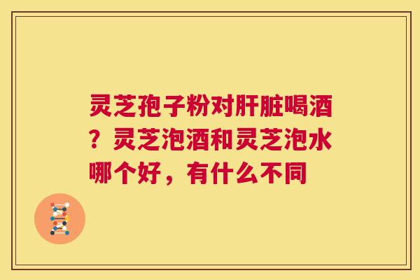 灵芝孢子粉对肝脏喝酒？灵芝泡酒和灵芝泡水哪个好，有什么不同  第1张