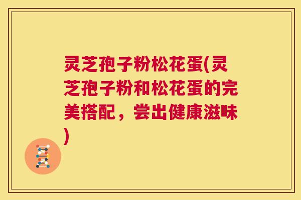 灵芝孢子粉松花蛋(灵芝孢子粉和松花蛋的完美搭配,尝出健康滋味) 第1张 灵芝孢子粉松花蛋(灵芝孢子粉和松花蛋的完美搭配,尝出健康滋味) 第1张