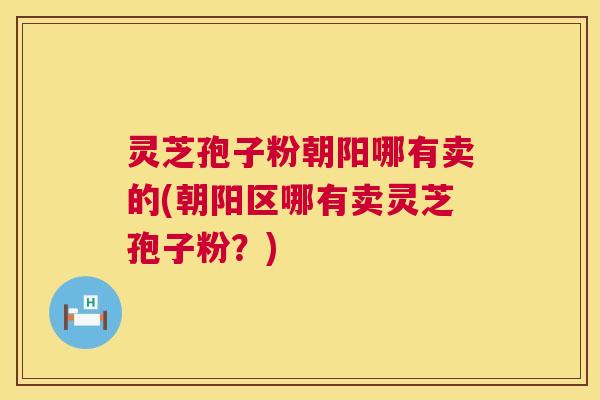 灵芝孢子粉朝阳哪有卖的(朝阳区哪有卖灵芝孢子粉?) 第1张 灵芝孢子粉朝阳哪有卖的(朝阳区哪有卖灵芝孢子粉?) 第1张