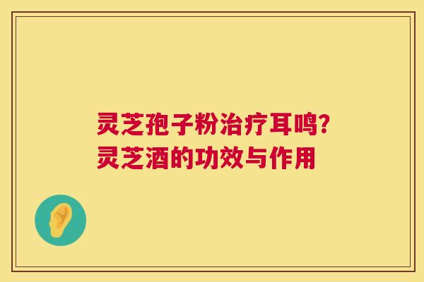 灵芝孢子粉治疗耳鸣？灵芝酒的功效与作用  第1张