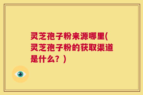 灵芝孢子粉来源哪里(灵芝孢子粉的获取渠道是什么?) 第1张 灵芝孢子粉来源哪里(灵芝孢子粉的获取渠道是什么?) 第1张