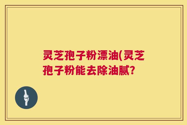 灵芝孢子粉漂油(灵芝孢子粉能去除油腻? 第1张 灵芝孢子粉漂油(灵芝孢子粉能去除油腻? 第1张