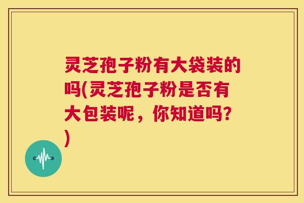 灵芝孢子粉有大袋装的吗(灵芝孢子粉是否有大包装呢，你知道吗？)  第1张
