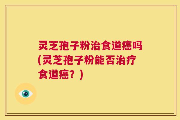 灵芝孢子粉治食道癌吗(灵芝孢子粉能否治疗食道癌?) 第1张 灵芝孢子粉治食道癌吗(灵芝孢子粉能否治疗食道癌?) 第1张