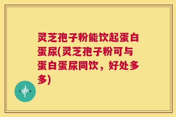 灵芝孢子粉能饮起蛋白蛋尿(灵芝孢子粉可与蛋白蛋尿同饮,好处多多) 第1张 灵芝孢子粉能饮起蛋白蛋尿(灵芝孢子粉可与蛋白蛋尿同饮,好处多多) 第1张