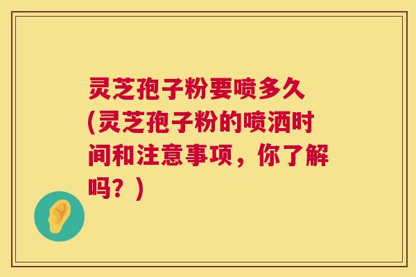 灵芝孢子粉要喷多久 (灵芝孢子粉的喷洒时间和注意事项，你了解吗？)  第1张
