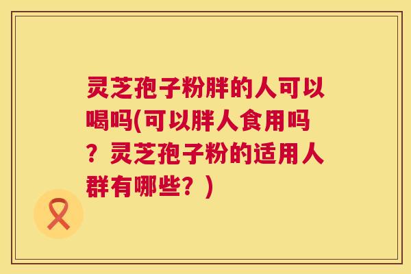 灵芝孢子粉胖的人可以喝吗(可以胖人食用吗?灵芝孢子粉的适用人群有哪些?) 第1张 灵芝孢子粉胖的人可以喝吗(可以胖人食用吗?灵芝孢子粉的适用人群有哪些?) 第1张
