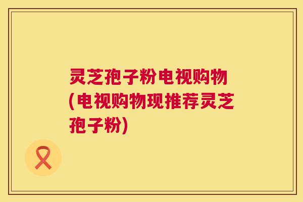 灵芝孢子粉电视购物 (电视购物现推荐灵芝孢子粉)  第1张