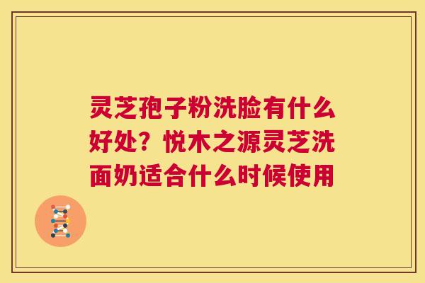 灵芝孢子粉洗脸有什么好处?悦木之源灵芝洗面奶适合什么时候使用 第1张 灵芝孢子粉洗脸有什么好处?悦木之源灵芝洗面奶适合什么时候使用 第1张