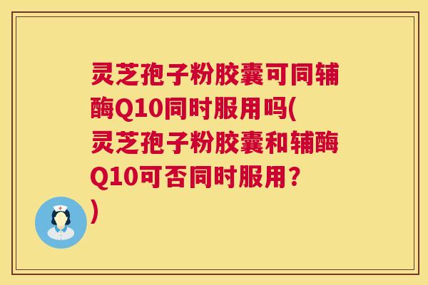 灵芝孢子粉胶囊可同辅酶Q10同时服用吗(灵芝孢子粉胶囊和辅酶Q10可否同时服用?) 第1张 灵芝孢子粉胶囊可同辅酶Q10同时服用吗(灵芝孢子粉胶囊和辅酶Q10可否同时服用?) 第1张