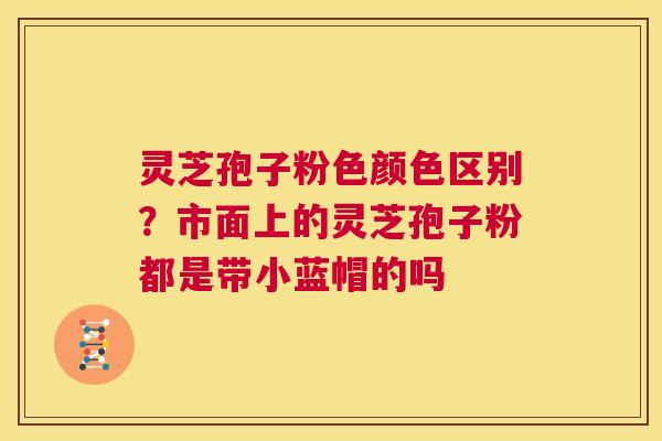 灵芝孢子粉色颜色区别?市面上的灵芝孢子粉都是带小蓝帽的吗 第1张 灵芝孢子粉色颜色区别?市面上的灵芝孢子粉都是带小蓝帽的吗 第1张