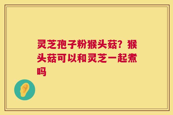 灵芝孢子粉猴头菇？猴头菇可以和灵芝一起煮吗  第1张