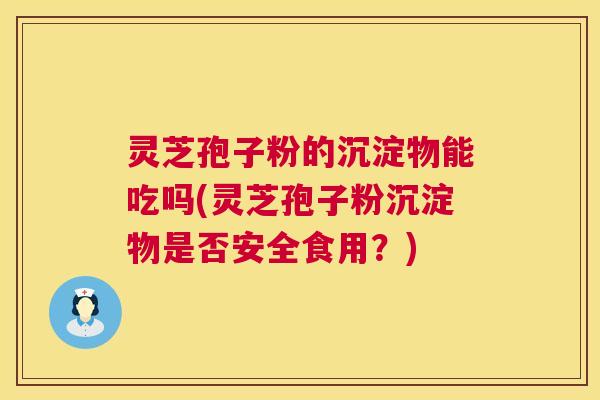灵芝孢子粉的沉淀物能吃吗(灵芝孢子粉沉淀物是否安全食用？)  第1张