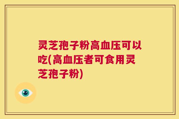 灵芝孢子粉高血压可以吃(高血压者可食用灵芝孢子粉)  第1张