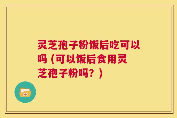 灵芝孢子粉饭后吃可以吗 (可以饭后食用灵芝孢子粉吗？)  第1张