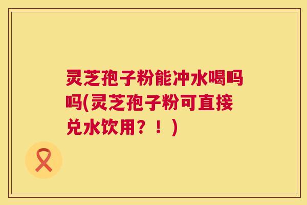 灵芝孢子粉能冲水喝吗吗(灵芝孢子粉可直接兑水饮用?!) 第1张 灵芝孢子粉能冲水喝吗吗(灵芝孢子粉可直接兑水饮用?!) 第1张