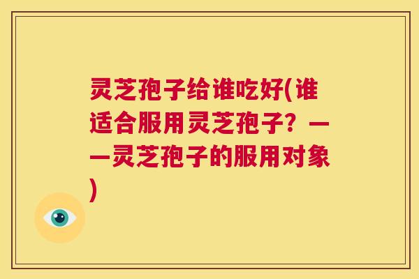 灵芝孢子给谁吃好(谁适合服用灵芝孢子?——灵芝孢子的服用对象) 第1张 灵芝孢子给谁吃好(谁适合服用灵芝孢子?——灵芝孢子的服用对象) 第1张