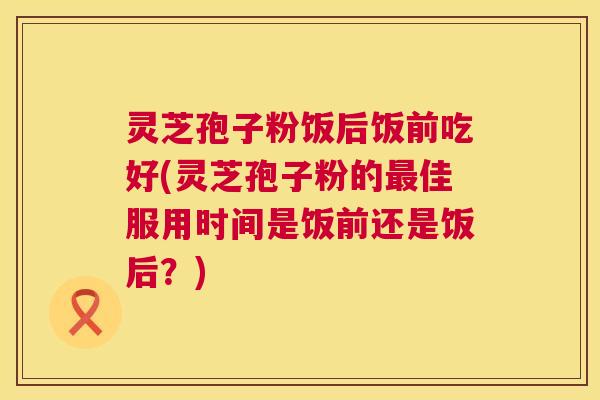灵芝孢子粉饭后饭前吃好(灵芝孢子粉的最佳服用时间是饭前还是饭后?) 第1张 灵芝孢子粉饭后饭前吃好(灵芝孢子粉的最佳服用时间是饭前还是饭后?) 第1张