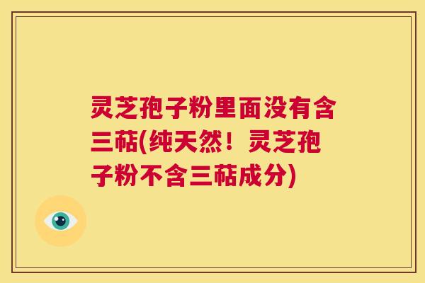 灵芝孢子粉里面没有含三萜(纯天然!灵芝孢子粉不含三萜成分) 第1张 灵芝孢子粉里面没有含三萜(纯天然!灵芝孢子粉不含三萜成分) 第1张