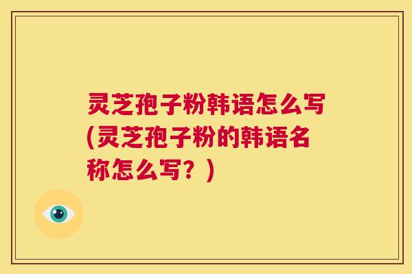 灵芝孢子粉韩语怎么写(灵芝孢子粉的韩语名称怎么写?) 第1张 灵芝孢子粉韩语怎么写(灵芝孢子粉的韩语名称怎么写?) 第1张