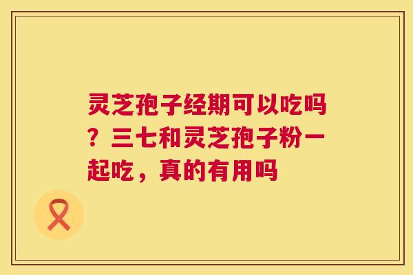 灵芝孢子经期可以吃吗?三七和灵芝孢子粉一起吃,真的有用吗 第1张 灵芝孢子经期可以吃吗?三七和灵芝孢子粉一起吃,真的有用吗 第1张