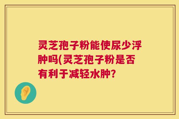 灵芝孢子粉能使尿少浮肿吗(灵芝孢子粉是否有利于减轻水肿? 第1张 灵芝孢子粉能使尿少浮肿吗(灵芝孢子粉是否有利于减轻水肿? 第1张