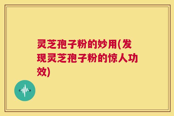 灵芝孢子粉的妙用(发现灵芝孢子粉的惊人功效)  第1张