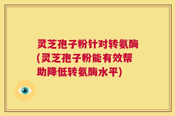 灵芝孢子粉针对转氨酶(灵芝孢子粉能有效帮助降低转氨酶水平)  第1张