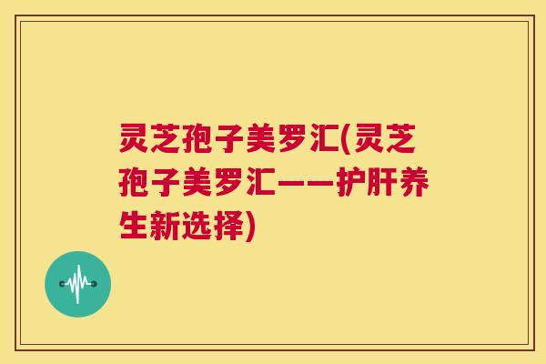 灵芝孢子美罗汇(灵芝孢子美罗汇——护肝养生新选择) 第1张 灵芝孢子美罗汇(灵芝孢子美罗汇——护肝养生新选择) 第1张