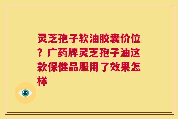 灵芝孢子软油胶囊价位?广药牌灵芝孢子油这款保健品服用了效果怎样 第1张 灵芝孢子软油胶囊价位?广药牌灵芝孢子油这款保健品服用了效果怎样 第1张