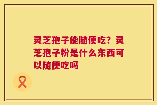 灵芝孢子能随便吃?灵芝孢子粉是什么东西可以随便吃吗 第1张 灵芝孢子能随便吃?灵芝孢子粉是什么东西可以随便吃吗 第1张