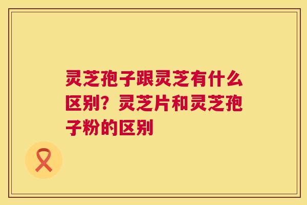 灵芝孢子跟灵芝有什么区别?灵芝片和灵芝孢子粉的区别 第1张 灵芝孢子跟灵芝有什么区别?灵芝片和灵芝孢子粉的区别 第1张