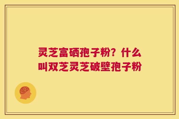 灵芝富硒孢子粉?什么叫双芝灵芝破壁孢子粉 第1张 灵芝富硒孢子粉?什么叫双芝灵芝破壁孢子粉 第1张